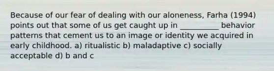 Because of our fear of dealing with our aloneness, Farha (1994) points out that some of us get caught up in __________ behavior patterns that cement us to an image or identity we acquired in early childhood. a) ritualistic b) maladaptive c) socially acceptable d) b and c