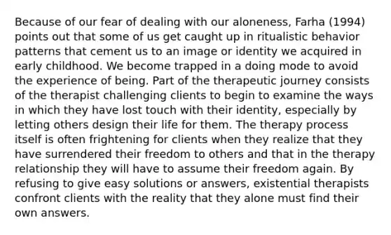 Because of our fear of dealing with our aloneness, Farha (1994) points out that some of us get caught up in ritualistic behavior patterns that cement us to an image or identity we acquired in early childhood. We become trapped in a doing mode to avoid the experience of being. Part of the therapeutic journey consists of the therapist challenging clients to begin to examine the ways in which they have lost touch with their identity, especially by letting others design their life for them. The therapy process itself is often frightening for clients when they realize that they have surrendered their freedom to others and that in the therapy relationship they will have to assume their freedom again. By refusing to give easy solutions or answers, existential therapists confront clients with the reality that they alone must find their own answers.