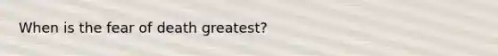 When is the fear of death greatest?