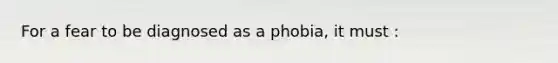 For a fear to be diagnosed as a phobia, it must :