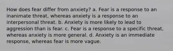 How does fear differ from anxiety? a. Fear is a response to an inanimate threat, whereas anxiety is a response to an interpersonal threat. b. Anxiety is more likely to lead to aggression than is fear. c. Fear is a response to a specific threat, whereas anxiety is more general. d. Anxiety is an immediate response, whereas fear is more vague.