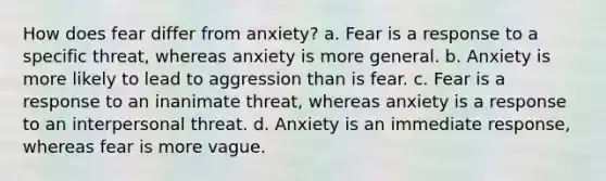 How does fear differ from anxiety? a. Fear is a response to a specific threat, whereas anxiety is more general. b. Anxiety is more likely to lead to aggression than is fear. c. Fear is a response to an inanimate threat, whereas anxiety is a response to an interpersonal threat. d. Anxiety is an immediate response, whereas fear is more vague.