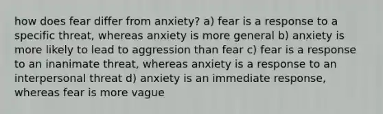 how does fear differ from anxiety? a) fear is a response to a specific threat, whereas anxiety is more general b) anxiety is more likely to lead to aggression than fear c) fear is a response to an inanimate threat, whereas anxiety is a response to an interpersonal threat d) anxiety is an immediate response, whereas fear is more vague