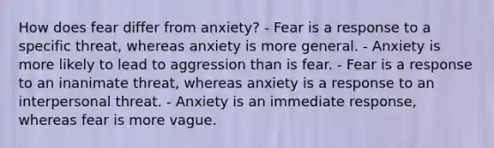 How does fear differ from anxiety? - Fear is a response to a specific threat, whereas anxiety is more general. - Anxiety is more likely to lead to aggression than is fear. - Fear is a response to an inanimate threat, whereas anxiety is a response to an interpersonal threat. - Anxiety is an immediate response, whereas fear is more vague.