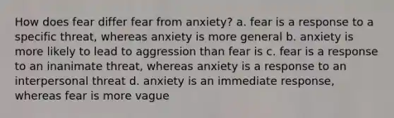 How does fear differ fear from anxiety? a. fear is a response to a specific threat, whereas anxiety is more general b. anxiety is more likely to lead to aggression than fear is c. fear is a response to an inanimate threat, whereas anxiety is a response to an interpersonal threat d. anxiety is an immediate response, whereas fear is more vague