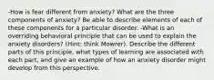 -How is fear different from anxiety? What are the three components of anxiety? Be able to describe elements of each of these components for a particular disorder. -What is an overriding behavioral principle that can be used to explain the anxiety disorders? (Hint: think Mowrer). Describe the different parts of this principle, what types of learning are associated with each part, and give an example of how an anxiety disorder might develop from this perspective.