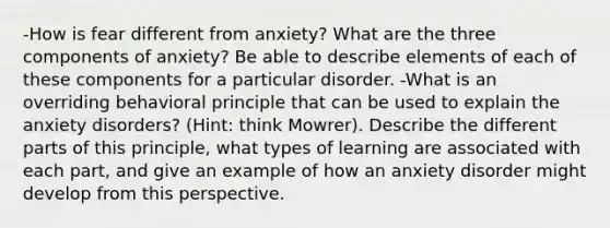 -How is fear different from anxiety? What are the three components of anxiety? Be able to describe elements of each of these components for a particular disorder. -What is an overriding behavioral principle that can be used to explain the anxiety disorders? (Hint: think Mowrer). Describe the different parts of this principle, what types of learning are associated with each part, and give an example of how an anxiety disorder might develop from this perspective.