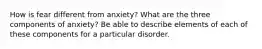 How is fear different from anxiety? What are the three components of anxiety? Be able to describe elements of each of these components for a particular disorder.