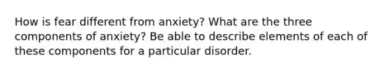 How is fear different from anxiety? What are the three components of anxiety? Be able to describe elements of each of these components for a particular disorder.