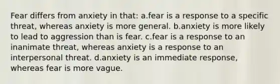 Fear differs from anxiety in that: a.fear is a response to a specific threat, whereas anxiety is more general. b.anxiety is more likely to lead to aggression than is fear. c.fear is a response to an inanimate threat, whereas anxiety is a response to an interpersonal threat. d.anxiety is an immediate response, whereas fear is more vague.