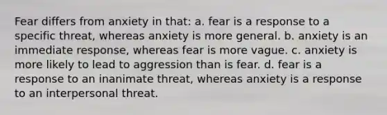 Fear differs from anxiety in that: a. fear is a response to a specific threat, whereas anxiety is more general. b. anxiety is an immediate response, whereas fear is more vague. c. anxiety is more likely to lead to aggression than is fear. d. fear is a response to an inanimate threat, whereas anxiety is a response to an interpersonal threat.