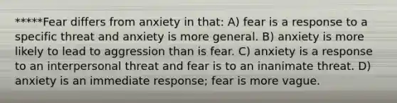 *****Fear differs from anxiety in that: A) fear is a response to a specific threat and anxiety is more general. B) anxiety is more likely to lead to aggression than is fear. C) anxiety is a response to an interpersonal threat and fear is to an inanimate threat. D) anxiety is an immediate response; fear is more vague.