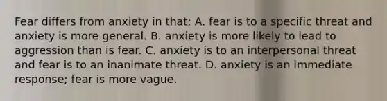 Fear differs from anxiety in that: A. fear is to a specific threat and anxiety is more general. B. anxiety is more likely to lead to aggression than is fear. C. anxiety is to an interpersonal threat and fear is to an inanimate threat. D. anxiety is an immediate response; fear is more vague.