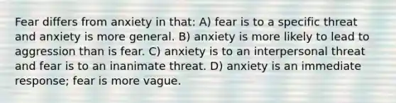 Fear differs from anxiety in that: A) fear is to a specific threat and anxiety is more general. B) anxiety is more likely to lead to aggression than is fear. C) anxiety is to an interpersonal threat and fear is to an inanimate threat. D) anxiety is an immediate response; fear is more vague.