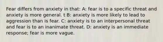 Fear differs from anxiety in that: A: fear is to a specific threat and anxiety is more general. t B: anxiety is more likely to lead to aggression than is fear. C: anxiety is to an interpersonal threat and fear is to an inanimate threat. D: anxiety is an immediate response; fear is more vague.