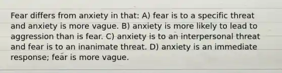 Fear differs from anxiety in that: A) fear is to a specific threat and anxiety is more vague. B) anxiety is more likely to lead to aggression than is fear. C) anxiety is to an interpersonal threat and fear is to an inanimate threat. D) anxiety is an immediate response; fear is more vague.