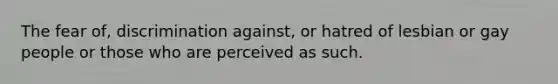 The fear of, discrimination against, or hatred of lesbian or gay people or those who are perceived as such.