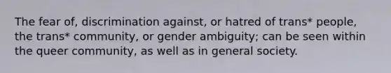 The fear of, discrimination against, or hatred of trans* people, the trans* community, or gender ambiguity; can be seen within the queer community, as well as in general society.