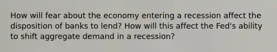 How will fear about the economy entering a recession affect the disposition of banks to lend? How will this affect the Fed's ability to shift aggregate demand in a recession?