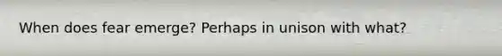 When does fear emerge? Perhaps in unison with what?