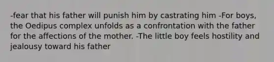 -fear that his father will punish him by castrating him -For boys, the Oedipus complex unfolds as a confrontation with the father for the affections of the mother. -The little boy feels hostility and jealousy toward his father