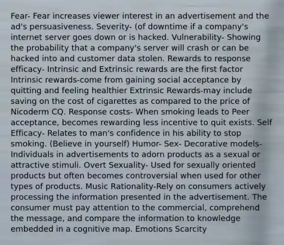 Fear- Fear increases viewer interest in an advertisement and the ad's persuasiveness. Severity- (of downtime if a company's internet server goes down or is hacked. Vulnerability- Showing the probability that a company's server will crash or can be hacked into and customer data stolen. Rewards to response efficacy- Intrinsic and Extrinsic rewards are the first factor Intrinsic rewards-come from gaining social acceptance by quitting and feeling healthier Extrinsic Rewards-may include saving on the cost of cigarettes as compared to the price of Nicoderm CQ. Response costs- When smoking leads to Peer acceptance, becomes rewarding less incentive to quit exists. Self Efficacy- Relates to man's confidence in his ability to stop smoking. (Believe in yourself) Humor- Sex- Decorative models-Individuals in advertisements to adorn products as a sexual or attractive stimuli. Overt Sexuality- Used for sexually oriented products but often becomes controversial when used for other types of products. Music Rationality-Rely on consumers actively processing the information presented in the advertisement. The consumer must pay attention to the commercial, comprehend the message, and compare the information to knowledge embedded in a cognitive map. Emotions Scarcity