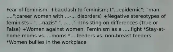 Fear of feminism: +backlash to feminism; ("...epidemic"; "man ....";career women with ...-... disorders) +Negative stereotypes of feminists - "...-nazis" "...-...." +Insisting on differences (True or False) +Women against women: Feminism as a .....fight *Stay-at-home moms vs. ...moms *....feeders vs. non-breast feeders *Women bullies in the workplace