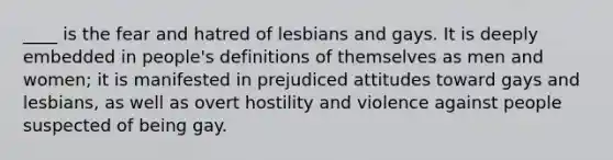 ____ is the fear and hatred of lesbians and gays. It is deeply embedded in people's definitions of themselves as men and women; it is manifested in prejudiced attitudes toward gays and lesbians, as well as overt hostility and violence against people suspected of being gay.