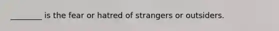 ________ is the fear or hatred of strangers or outsiders.