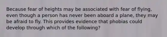 Because fear of heights may be associated with fear of flying, even though a person has never been aboard a plane, they may be afraid to fly. This provides evidence that phobias could develop through which of the following?