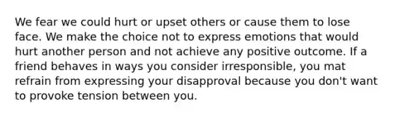 We fear we could hurt or upset others or cause them to lose face. We make the choice not to express emotions that would hurt another person and not achieve any positive outcome. If a friend behaves in ways you consider irresponsible, you mat refrain from expressing your disapproval because you don't want to provoke tension between you.