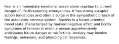 Fear is an immediate emotional based alarm reaction to current danger of life-threatening emergencies. It has strong escapist action tendencies and often a surge in the sympathetic branch of the autonomic nervous system. Anxiety is a future-oriented mood state characterized by marked negative affect and bodily symptoms of tension in which a person apprehensively anticipates future danger or misfortune. Anxiety may involve feelings, behaviors, and physiological responses.