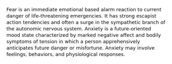 Fear is an immediate emotional based alarm reaction to current danger of life-threatening emergencies. It has strong escapist action tendencies and often a surge in the sympathetic branch of the autonomic nervous system. Anxiety is a future-oriented mood state characterized by marked negative affect and bodily symptoms of tension in which a person apprehensively anticipates future danger or misfortune. Anxiety may involve feelings, behaviors, and physiological responses.