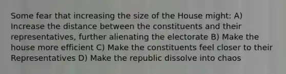 Some fear that increasing the size of the House might: A) Increase the distance between the constituents and their representatives, further alienating the electorate B) Make the house more efficient C) Make the constituents feel closer to their Representatives D) Make the republic dissolve into chaos