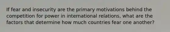 If fear and insecurity are the primary motivations behind the competition for power in international relations, what are the factors that determine how much countries fear one another?