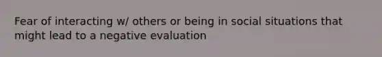 Fear of interacting w/ others or being in social situations that might lead to a negative evaluation