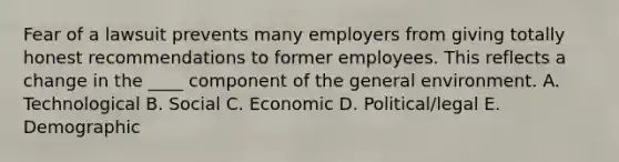 Fear of a lawsuit prevents many employers from giving totally honest recommendations to former employees. This reflects a change in the ____ component of the general environment. A. Technological B. Social C. Economic D. Political/legal E. Demographic