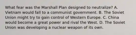 What fear was the Marshall Plan designed to neutralize? A. Vietnam would fall to a communist government. B. The Soviet Union might try to gain control of Western Europe. C. China would become a great power and rival the West. D. The Soviet Union was developing a nuclear weapon of its own.