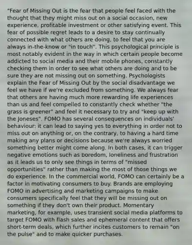 "Fear of Missing Out is the fear that people feel faced with the thought that they might miss out on a social occasion, new experience, profitable investment or other satisfying event. This fear of possible regret leads to a desire to stay continually connected with what others are doing, to feel that you are always in-the-know or "in touch". This psychological principle is most notably evident in the way in which certain people become addicted to social media and their mobile phones, constantly checking them in order to see what others are doing and to be sure they are not missing out on something. Psychologists explain the Fear of Missing Out by the social disadvantage we feel we have if we're excluded from something. We always fear that others are having much more rewarding life experiences than us and feel compelled to constantly check whether "the grass is greener" and feel it necessary to try and "keep up with the Joneses". FOMO has several consequences on individuals' behaviour: it can lead to saying yes to everything in order not to miss out on anything or, on the contrary, to having a hard time making any plans or decisions because we're always worried something better might come along. In both cases, it can trigger negative emotions such as boredom, loneliness and frustration as it leads us to only see things in terms of "missed opportunities" rather than making the most of those things we do experience. In the commercial world, FOMO can certainly be a factor in motivating consumers to buy. Brands are employing FOMO in advertising and marketing campaigns to make consumers specifically feel that they will be missing out on something if they don't own their product. Momentary marketing, for example, uses transient social media platforms to target FOMO with flash sales and ephemeral content that offers short-term deals, which further incites customers to remain "on the pulse" and to make quicker purchases.