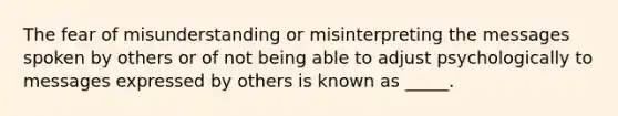 The fear of misunderstanding or misinterpreting the messages spoken by others or of not being able to adjust psychologically to messages expressed by others is known as _____.