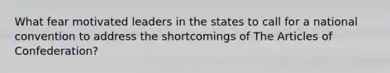 What fear motivated leaders in the states to call for a national convention to address the shortcomings of The Articles of Confederation?