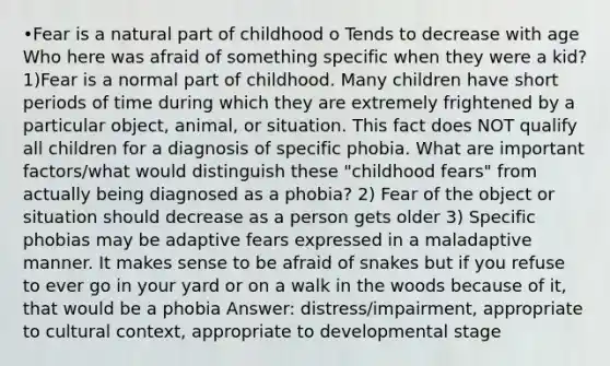 •Fear is a natural part of childhood o Tends to decrease with age Who here was afraid of something specific when they were a kid? 1)Fear is a normal part of childhood. Many children have short periods of time during which they are extremely frightened by a particular object, animal, or situation. This fact does NOT qualify all children for a diagnosis of specific phobia. What are important factors/what would distinguish these "childhood fears" from actually being diagnosed as a phobia? 2) Fear of the object or situation should decrease as a person gets older 3) Specific phobias may be adaptive fears expressed in a maladaptive manner. It makes sense to be afraid of snakes but if you refuse to ever go in your yard or on a walk in the woods because of it, that would be a phobia Answer: distress/impairment, appropriate to cultural context, appropriate to developmental stage