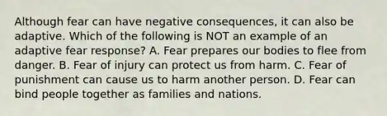 Although fear can have negative consequences, it can also be adaptive. Which of the following is NOT an example of an adaptive fear response? A. Fear prepares our bodies to flee from danger. B. Fear of injury can protect us from harm. C. Fear of punishment can cause us to harm another person. D. Fear can bind people together as families and nations.