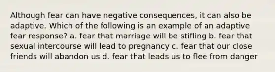 Although fear can have negative consequences, it can also be adaptive. Which of the following is an example of an adaptive fear response? a. fear that marriage will be stifling b. fear that sexual intercourse will lead to pregnancy c. fear that our close friends will abandon us d. fear that leads us to flee from danger