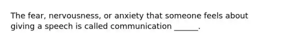 The fear, nervousness, or anxiety that someone feels about giving a speech is called communication ______.