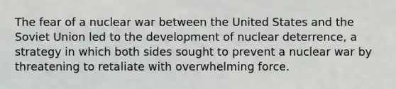 The fear of a nuclear war between the United States and the Soviet Union led to the development of nuclear deterrence, a strategy in which both sides sought to prevent a nuclear war by threatening to retaliate with overwhelming force.