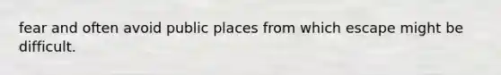 fear and often avoid public places from which escape might be difficult.