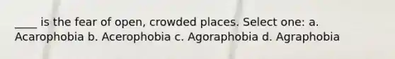 ____ is the fear of open, crowded places. Select one: a. Acarophobia b. Acerophobia c. Agoraphobia d. Agraphobia