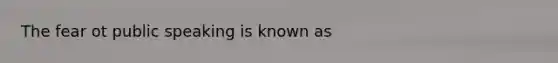 The fear ot public speaking is known as