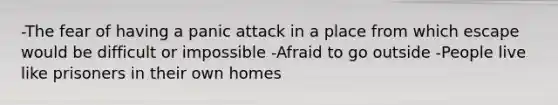 -The fear of having a panic attack in a place from which escape would be difficult or impossible -Afraid to go outside -People live like prisoners in their own homes